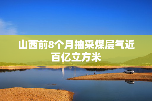 山西前8个月抽采煤层气近百亿立方米