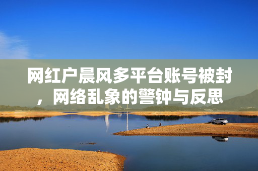网红户晨风多平台账号被封，网络乱象的警钟与反思