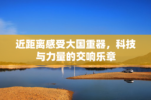 近距离感受大国重器，科技与力量的交响乐章