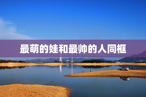 最萌的娃和最帅的人同框