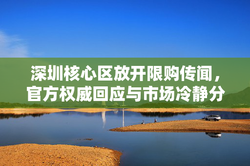 深圳核心区放开限购传闻，官方权威回应与市场冷静分析