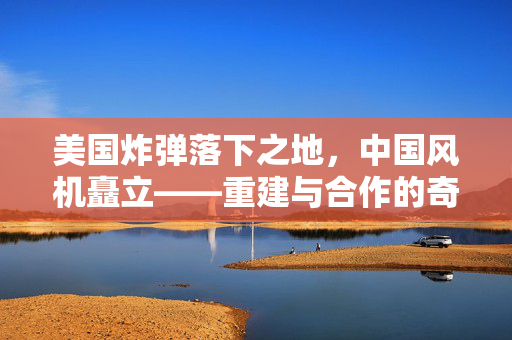 美国炸弹落下之地，中国风机矗立——重建与合作的奇迹