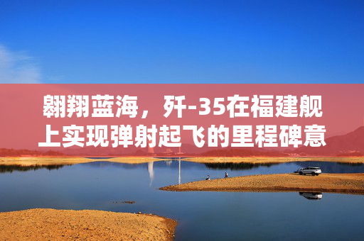 翱翔蓝海，歼-35在福建舰上实现弹射起飞的里程碑意义