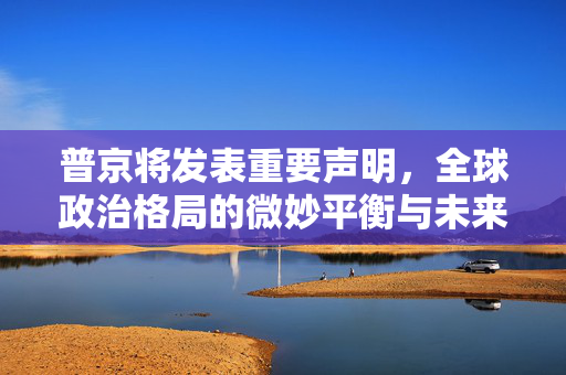 普京将发表重要声明，全球政治格局的微妙平衡与未来展望