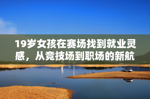 19岁女孩在赛场找到就业灵感，从竞技场到职场的新航程