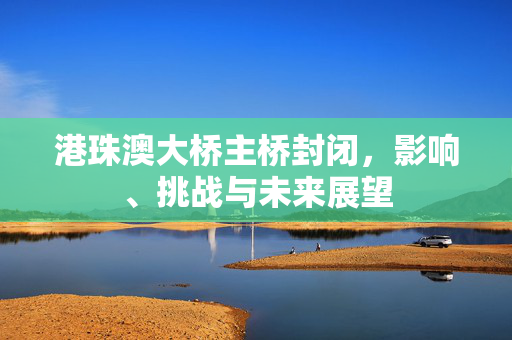 港珠澳大桥主桥封闭，影响、挑战与未来展望