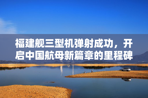福建舰三型机弹射成功，开启中国航母新篇章的里程碑