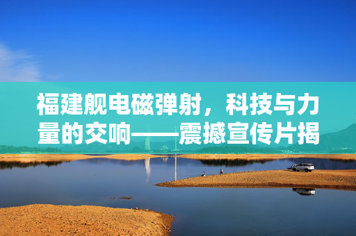 福建舰电磁弹射，科技与力量的交响——震撼宣传片揭秘