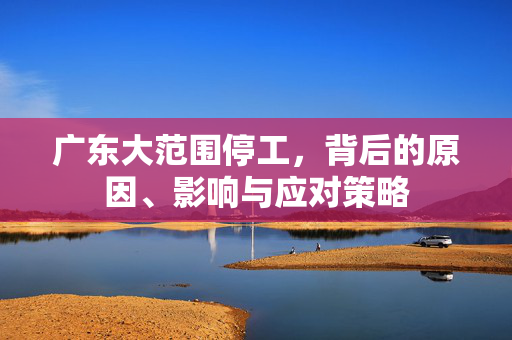 广东大范围停工，背后的原因、影响与应对策略