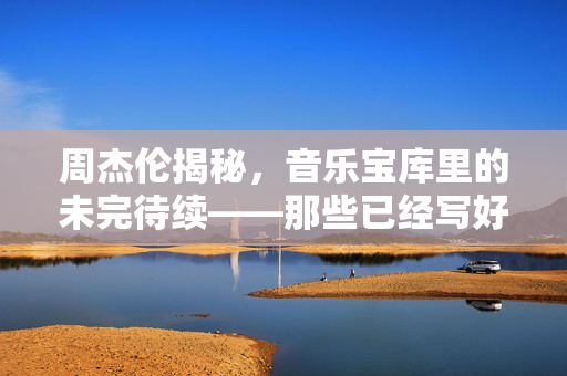 周杰伦揭秘，音乐宝库里的未完待续——那些已经写好的歌，静待时光的洗礼