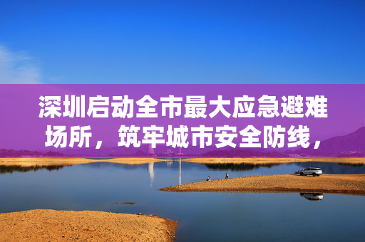 深圳启动全市最大应急避难场所，筑牢城市安全防线，守护万家灯火