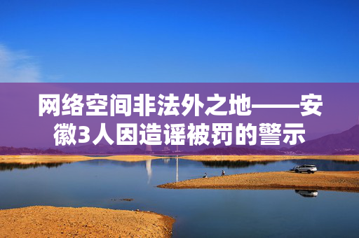网络空间非法外之地——安徽3人因造谣被罚的警示