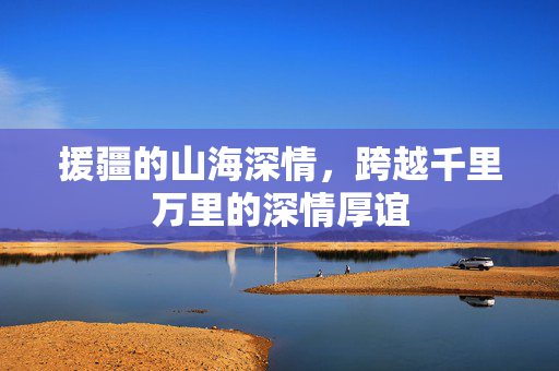 援疆的山海深情，跨越千里万里的深情厚谊