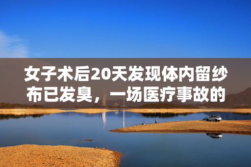 女子术后20天发现体内留纱布已发臭，一场医疗事故的深刻反思