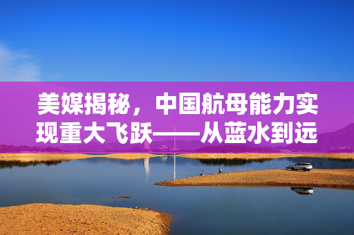 美媒揭秘，中国航母能力实现重大飞跃——从蓝水到远洋的跨越