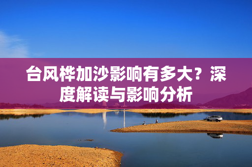 台风桦加沙影响有多大？深度解读与影响分析