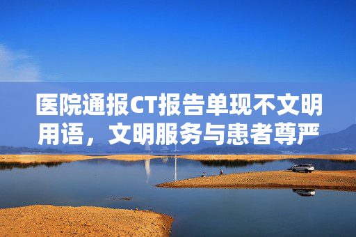 医院通报CT报告单现不文明用语，文明服务与患者尊严的双重反思