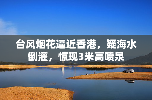 台风烟花逼近香港，疑海水倒灌，惊现3米高喷泉