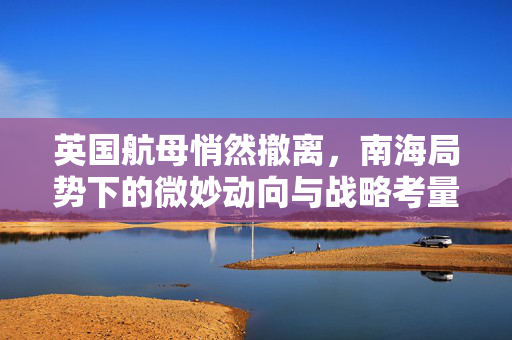 英国航母悄然撤离，南海局势下的微妙动向与战略考量