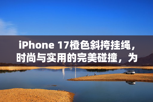 iPhone 17橙色斜挎挂绳，时尚与实用的完美碰撞，为何迅速卖断货？