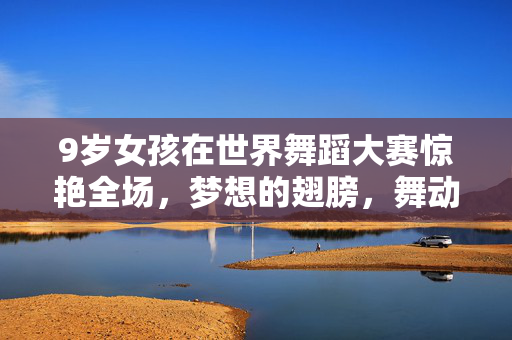 9岁女孩在世界舞蹈大赛惊艳全场，梦想的翅膀，舞动的奇迹