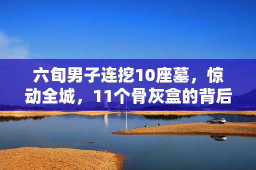 六旬男子连挖10座墓，惊动全城，11个骨灰盒的背后
