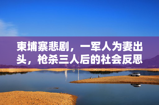 柬埔寨悲剧，一军人为妻出头，枪杀三人后的社会反思