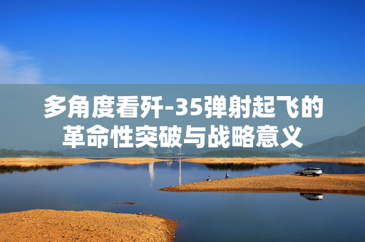 多角度看歼-35弹射起飞的革命性突破与战略意义