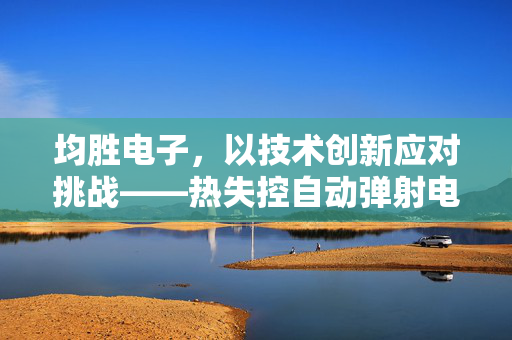 均胜电子，以技术创新应对挑战——热失控自动弹射电池技术的革新回应
