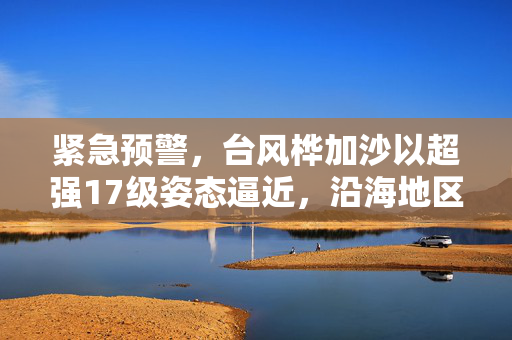紧急预警，台风桦加沙以超强17级姿态逼近，沿海地区进入高度戒备状态