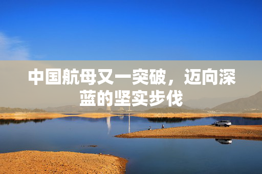 中国航母又一突破，迈向深蓝的坚实步伐