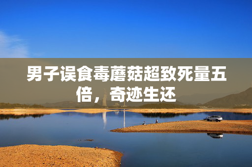 男子误食毒蘑菇超致死量五倍，奇迹生还