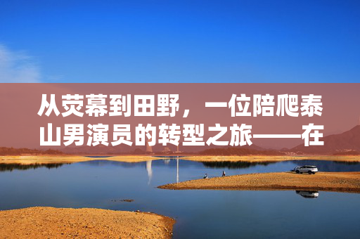 从荧幕到田野，一位陪爬泰山男演员的转型之旅——在土地上寻找新的戏剧