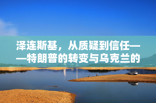 泽连斯基，从质疑到信任——特朗普的转变与乌克兰的未来