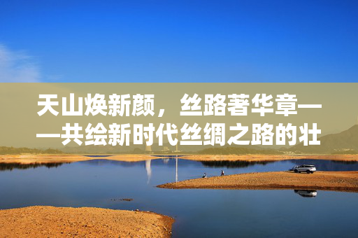 天山焕新颜，丝路著华章——共绘新时代丝绸之路的壮丽画卷