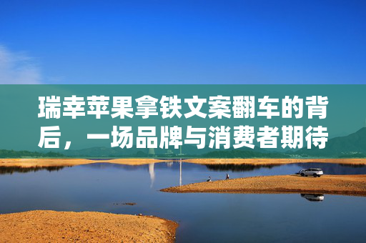 瑞幸苹果拿铁文案翻车的背后，一场品牌与消费者期待的错位