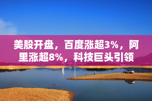 美股开盘，百度涨超3%，阿里涨超8%，科技巨头引领市场反弹