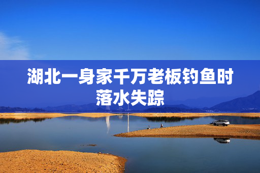 湖北一身家千万老板钓鱼时落水失踪