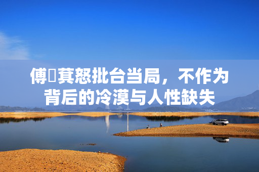 傅崐萁怒批台当局，不作为背后的冷漠与人性缺失