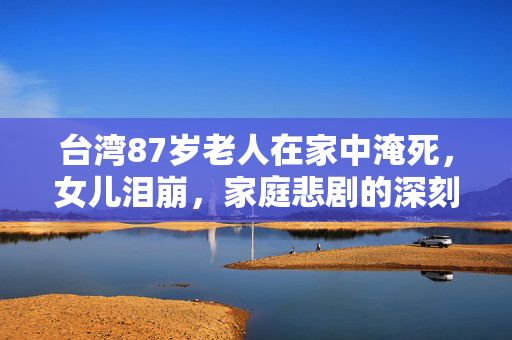 台湾87岁老人在家中淹死，女儿泪崩，家庭悲剧的深刻反思