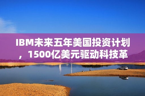 IBM未来五年美国投资计划，1500亿美元驱动科技革新与经济增长