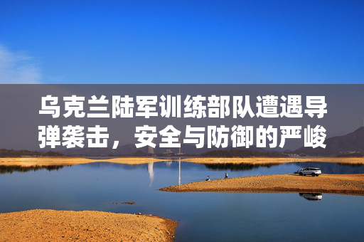 乌克兰陆军训练部队遭遇导弹袭击，安全与防御的严峻考验