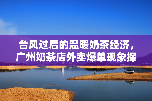 台风过后的温暖奶茶经济，广州奶茶店外卖爆单现象探析