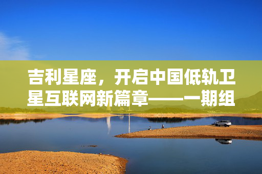 吉利星座，开启中国低轨卫星互联网新篇章——一期组网圆满成功