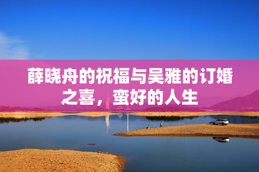 薛晓舟的祝福与吴雅的订婚之喜，蛮好的人生