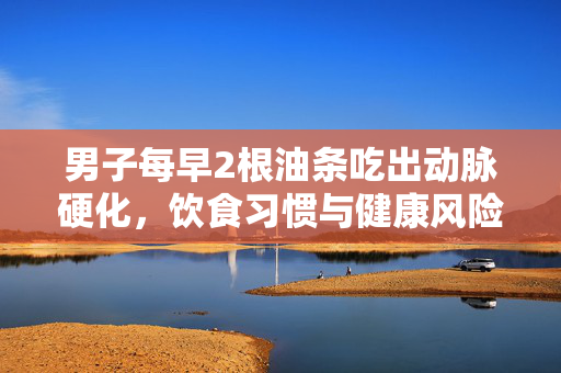男子每早2根油条吃出动脉硬化，饮食习惯与健康风险的警钟