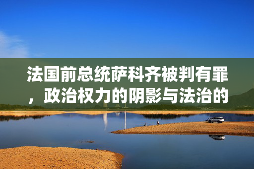 法国前总统萨科齐被判有罪，政治权力的阴影与法治的较量