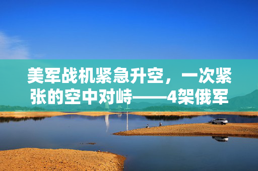 美军战机紧急升空，一次紧张的空中对峙——4架俄军机引发的国际关注