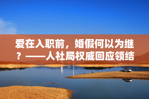 爱在入职前，婚假何以为继？——人社局权威回应领结婚证后入职的婚假申请困境