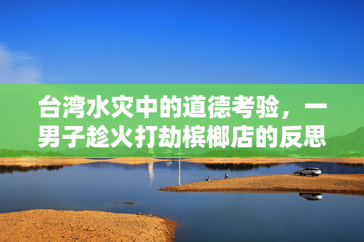 台湾水灾中的道德考验，一男子趁火打劫槟榔店的反思与警醒